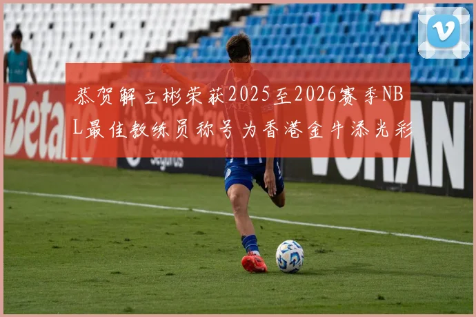 恭贺解立彬荣获2025至2026赛季NBL最佳教练员称号为香港金牛添光彩