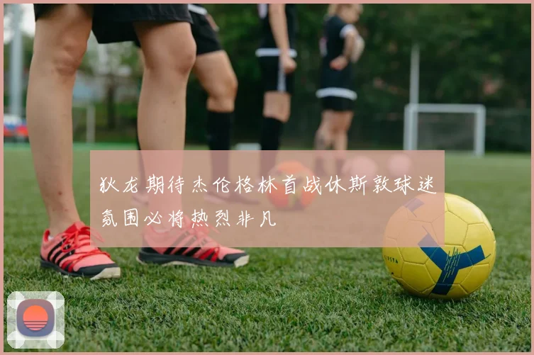 狄龙期待杰伦格林首战休斯敦球迷氛围必将热烈非凡