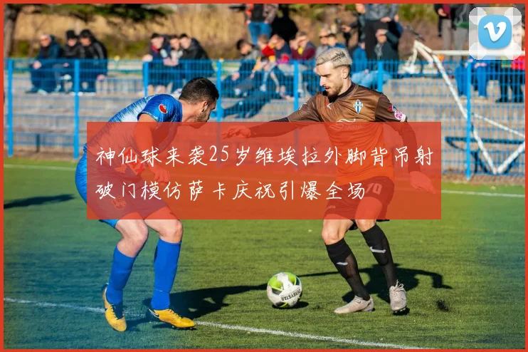 神仙球来袭25岁维埃拉外脚背吊射破门模仿萨卡庆祝引爆全场