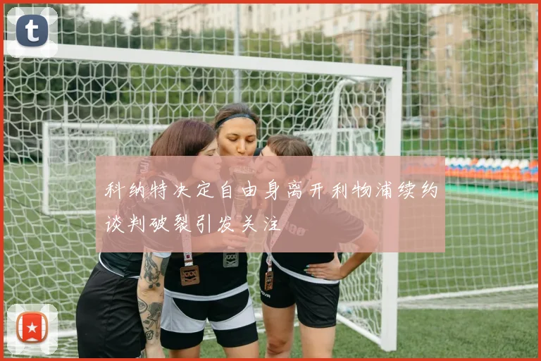 科纳特决定自由身离开利物浦续约谈判破裂引发关注