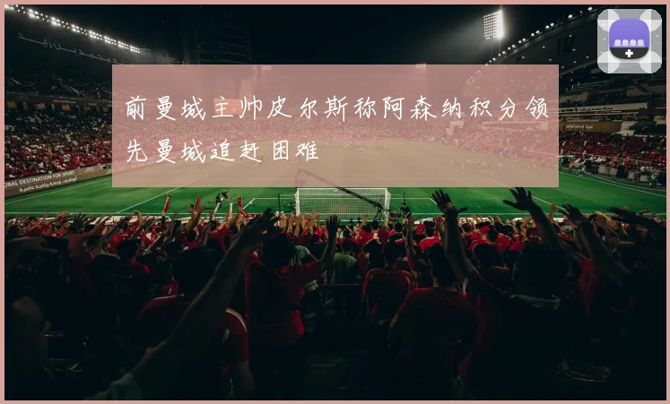 前曼城主帅皮尔斯称阿森纳积分领先曼城追赶困难