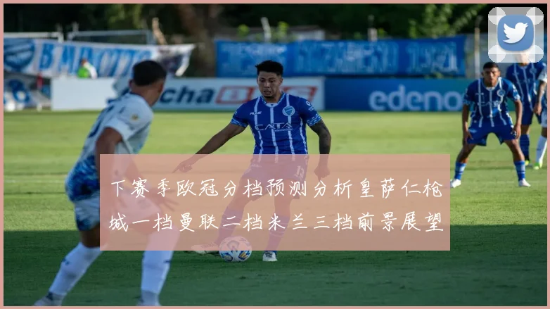 下赛季欧冠分档预测分析皇萨仁枪城一档曼联二档米兰三档前景展望