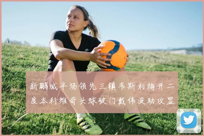 新鹏城半场领先三镇韦斯利梅开二度本科维奇头球破门戴伟浚助攻显神威