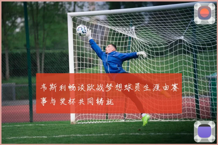 韦斯利畅谈欧战梦想球员生涯由赛事与奖杯共同铸就
