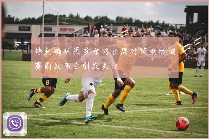 热刺确认图多尔将出席对阵利物浦赛前发布会引发关注