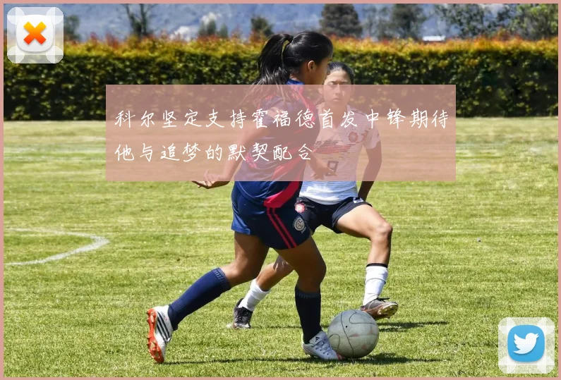 科尔坚定支持霍福德首发中锋期待他与追梦的默契配合