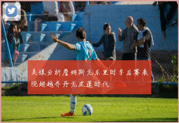 美媒分析詹姆斯无东里时季后赛表现超越乔丹无皮蓬时代