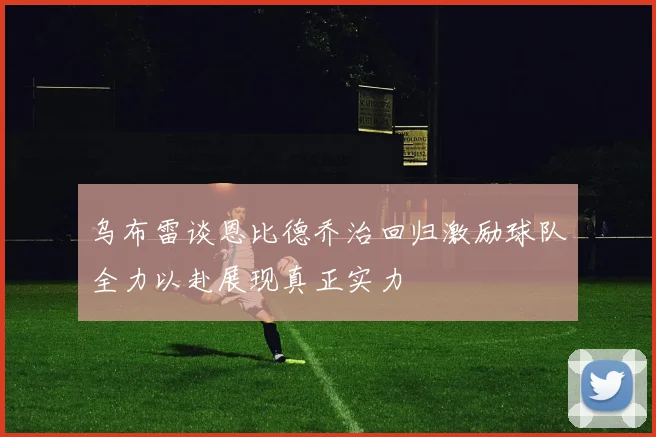 乌布雷谈恩比德乔治回归激励球队全力以赴展现真正实力