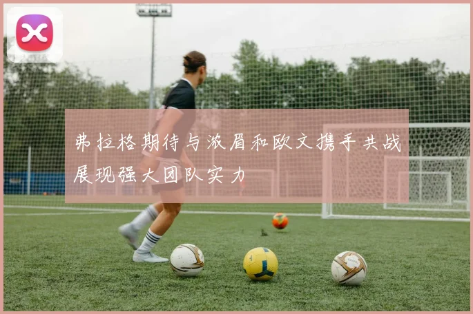 弗拉格期待与浓眉和欧文携手共战展现强大团队实力